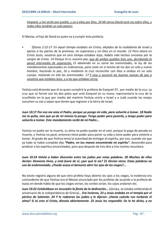DESCUBRE LA BIBLIA – Nivel Intermedio

Evangelio de Juan

limpiaré; y me serán por pueblo, y yo a ellos por Dios. 24 Mi siervo David será rey sobre ellos, y
todos ellos tendrán un solo pastor;
El Mesías, el hijo de David es quien va a cumplir ésta profecía.


Efesios 2:12-17 En aquel tiempo estabais sin Cristo, alejados de la ciudadanía de Israel y
ajenos a los pactos de la promesa, sin esperanza y sin Dios en el mundo. 13 Pero ahora en
Cristo Jesús, vosotros que en otro tiempo estabais lejos, habéis sido hechos cercanos por la
sangre de Cristo. 14 Porque él es nuestra paz, que de ambos pueblos hizo uno, derribando la
pared intermedia de separación, 15 aboliendo en su carne las enemistades, la ley de los
mandamientos expresados en ordenanzas, para crear en sí mismo de los dos un solo y nuevo
hombre, haciendo la paz, 16 y mediante la cruz reconciliar con Dios a ambos en un solo
cuerpo, matando en ella las enemistades. 17 Y vino y anunció las buenas nuevas de paz a
vosotros que estabais lejos, y a los que estaban cerca;

Yeshúa está diciendo que él es quien cumplirá la profecía de Ezequiel 37, por medio de la cruz. La
cruz que se formó con los dos palos que unió Ezequiel en su mano, representaría la cruz de la
crucifixión en la que por medio del martirio Yeshúa uniría a Israel y a Judá cuando las ovejas
escuchen su voz y sepan que tienen que regresar a la tierra de Israel.
Juan 10:17 Por eso me ama el Padre, porque yo pongo mi vida, para volverla a tomar. 18 Nadie
me la quita, sino que yo de mí mismo la pongo. Tengo poder para ponerla, y tengo poder para
volverla a tomar. Este mandamiento recibí de mi Padre…
Yeshúa no podía ver la muerte, su alma no podía quedar en el seol, porque la paga de pecado es
muerte, y Yeshúa no pecó, entonces tiene poder para poner su vida y tiene poder para volverla a
tomar. Al grado de que Yeshúa tenía la autoridad de entregar el espíritu, por eso, cuando vio que
ya todo se había cumplido dijo “Padre, en tus manos encomiendo mi espíritu”, descendió para
predicar a los espíritus encarcelados, para que después de tres días y tres noches resucitara.
Juan 10:19 Volvió a haber disensión entre los judíos por estas palabras. 20 Muchos de ellos
decían: Demonio tiene, y está fuera de sí; ¿por qué le oís? 21 Decían otros: Estas palabras no
son de endemoniado. ¿Puede acaso el demonio abrir los ojos de los ciegos?...
No existe registro alguno de que otro profeta haya abierto los ojos a los ciegos, la evidencia era
contundente de que Yeshúa era el Mesías anunciado por los profetas de acuerdo a la profecía de
Isaías en donde habla de que los ciegos verían, los sordos oirían, los cojos andarían etc.
Juan 10:22 Celebrábase en Jerusalén la fiesta de la dedicación… (Jánuka, se estaba celebrando el
aniversario de la independencia de Grecia)… Era invierno, 23 y Jesús andaba en el templo por el
pórtico de Salomón. 24 Y le rodearon los judíos y le dijeron: ¿Hasta cuándo nos turbarás el
alma? Si tú eres el Cristo, dínoslo abiertamente. 25 Jesús les respondió: Os lo he dicho, y no

www.descubrelabiblia.org

Pág - 87 -

 