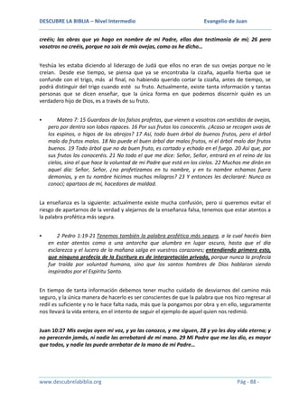 DESCUBRE LA BIBLIA – Nivel Intermedio

Evangelio de Juan

creéis; las obras que yo hago en nombre de mi Padre, ellas dan testimonio de mí; 26 pero
vosotros no creéis, porque no sois de mis ovejas, como os he dicho…
Yeshúa les estaba diciendo al liderazgo de Judá que ellos no eran de sus ovejas porque no le
creían. Desde ese tiempo, se piensa que ya se encontraba la cizaña, aquella hierba que se
confunde con el trigo, más al final, no habiendo querido cortar la cizaña, antes de tiempo, se
podrá distinguir del trigo cuando esté su fruto. Actualmente, existe tanta información y tantas
personas que se dicen enseñar, que la única forma en que podemos discernir quién es un
verdadero hijo de Dios, es a través de su fruto.


Mateo 7: 15 Guardaos de los falsos profetas, que vienen a vosotros con vestidos de ovejas,
pero por dentro son lobos rapaces. 16 Por sus frutos los conoceréis. ¿Acaso se recogen uvas de
los espinos, o higos de los abrojos? 17 Así, todo buen árbol da buenos frutos, pero el árbol
malo da frutos malos. 18 No puede el buen árbol dar malos frutos, ni el árbol malo dar frutos
buenos. 19 Todo árbol que no da buen fruto, es cortado y echado en el fuego. 20 Así que, por
sus frutos los conoceréis. 21 No todo el que me dice: Señor, Señor, entrará en el reino de los
cielos, sino el que hace la voluntad de mi Padre que está en los cielos. 22 Muchos me dirán en
aquel día: Señor, Señor, ¿no profetizamos en tu nombre, y en tu nombre echamos fuera
demonios, y en tu nombre hicimos muchos milagros? 23 Y entonces les declararé: Nunca os
conocí; apartaos de mí, hacedores de maldad.

La enseñanza es la siguiente: actualmente existe mucha confusión, pero si queremos evitar el
riesgo de apartarnos de la verdad y alejarnos de la enseñanza falsa, tenemos que estar atentos a
la palabra profética más segura.


2 Pedro 1:19-21 Tenemos también la palabra profética más segura, a la cual hacéis bien
en estar atentos como a una antorcha que alumbra en lugar oscuro, hasta que el día
esclarezca y el lucero de la mañana salga en vuestros corazones; entendiendo primero esto,
que ninguna profecía de la Escritura es de interpretación privada, porque nunca la profecía
fue traída por voluntad humana, sino que los santos hombres de Dios hablaron siendo
inspirados por el Espíritu Santo.

En tiempo de tanta información debemos tener mucho cuidado de desviarnos del camino más
seguro, y la única manera de hacerlo es ser conscientes de que la palabra que nos hizo regresar al
redil es suficiente y no le hace falta nada, más que la pongamos por obra y en ello, seguramente
nos llevará la vida entera, en el intento de seguir el ejemplo de aquel quien nos redimió.
Juan 10:27 Mis ovejas oyen mi voz, y yo las conozco, y me siguen, 28 y yo les doy vida eterna; y
no perecerán jamás, ni nadie las arrebatará de mi mano. 29 Mi Padre que me las dio, es mayor
que todos, y nadie las puede arrebatar de la mano de mi Padre…

www.descubrelabiblia.org

Pág - 88 -

 
