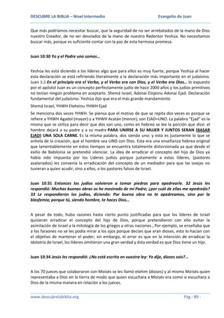 DESCUBRE LA BIBLIA – Nivel Intermedio

Evangelio de Juan

Que más podríamos necesitar buscar, que la seguridad de no ser arrebatados de la mano de Dios
nuestro Creador, de no ser desviados de la mano de nuestro Redentor Yeshúa. No necesitamos
buscar más, porque es suficiente contar con la paz de esta hermosa promesa.
Juan 10:30 Yo y el Padre uno somos…
Yeshúa les está diciendo a los líderes algo que para ellos es muy fuerte, porque Yeshúa al hacer
esta declaración se está refiriendo literalmente a la declaración más importante en el judaísmo.
Juan 1:1 En el principio era el Verbo, y el Verbo era con Dios, y el Verbo era Dios… lo expuesto
por el apóstol Juan es un concepto perfectamente judío de hace 2000 años y los judíos primitivos
no tenían ningún problema en aceptarlo. Shemá Israel, Adonai Elojeinu Adonai Ejad. Declaración
fundamental del judaísmo. Yeshúa dijo que era el más grande mandamiento
Shemá Israel, YHWH Eloheinu YHWH Ejad
Se menciona dos veces YHWH. Se piensa que el motivo de que se repita dos veces es porque se
refiere a YHWH Agadol (mayor) y a YHWH Acatán (menor), son EJAD=UNO. La palabra “Ejad” es la
misma que se utiliza para decir que dos son uno, como en hebreo se lee la porción que dice: el
hombre dejará a su padre y a su madre PARA UNIRSE A SU MUJER Y JUNTOS SERAN (BASAR
EJAD) UNA SOLA CARNE. Es la misma palabra, dos siendo uno; y esto es justamente lo que se
anhela de la creación, que el hombre sea UNO con Dios. Esta era una enseñanza hebrea original
que lamentablemente en estos tiempos se encuentra totalmente distorsionada ya que desde el
exilio de Babilonia se pretendió silenciar. La idea de erradicar el concepto del hijo de Dios ya
había sido impuesta por los Líderes judíos porque justamente a estos líderes, (pastores
asalariados) les convenía la erradicación del concepto de un mediador para que las ovejas no
tuvieran a quien acudir, sino a ellos, a los pastores falsos de Israel.
Juan 10:31 Entonces los judíos volvieron a tomar piedras para apedrearle. 32 Jesús les
respondió: Muchas buenas obras os he mostrado de mi Padre; ¿por cuál de ellas me apedreáis?
33 Le respondieron los judíos, diciendo: Por buena obra no te apedreamos, sino por la
blasfemia; porque tú, siendo hombre, te haces Dios…
A pesar de todo, hubo razones hasta cierto punto justificadas para que los líderes de Israel
quisieran erradicar el concepto del hijo de Dios, porque pretendieron con ello evitar la
asimilación de Israel a la mitología de los griegos y otras naciones., Por ejemplo, se enseñaba que
a los faraones no se les podía mirar a los ojos porque decían que eran dioses, esto lo hacían con
el objetivo de mantener el poder; sin embargo, el error es que en la intención de erradicar la
idolatría de Israel, los líderes omitieron una gran verdad y ésta verdad es que Dios tiene un hijo.
Juan 10:34 Jesús les respondió: ¿No está escrito en vuestra ley: Yo dije, dioses sois?...
A los 70 jueces que colaboraron con Moisés se les llamó elohim (dioses) y al mismo Moisés quien
representaba a Dios en la tierra de modo que quien escuchara a Moisés era como si escuchara a
Dios de la misma manera en relación a los jueces.
www.descubrelabiblia.org

Pág - 89 -

 