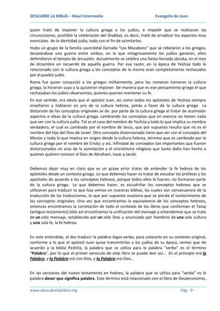 DESCUBRE LA BIBLIA – Nivel Intermedio

Evangelio de Juan

quien trató de imponer la cultura griega a los judíos, e impedir que se realizaran las
circuncisiones, prohibió la celebración del Shabbat, es decir, trató de erradicar los aspectos muy
esenciales de la identidad judía; todo con el fin de asimilarlos.
Hubo un grupo de la familia sacerdotal llamada “Los Macabeos” que se rebelaron a los griegos,
desatándose una guerra entre ambos, en la que milagrosamente los judíos ganaron, ellos
defendieron el templo de Jerusalén. Actualmente se celebra una fiesta llamada Jánuka, en el mes
de diciembre en recuerdo de aquella guerra. Por esa razón, en la época de Yeshúa todo lo
relacionado con la cultura griega y los conceptos de la misma eran completamente rechazados
por el pueblo judío.
Roma fue quien conquistó a los griegos militarmente, pero los romanos tomaron la cultura
griega, la hicieron suya y la quisieron imponer. De manera que es ese pensamiento griego el que
rechazaban los judíos observantes, quienes querían mantener su fe.
En ese sentido, era obvio que el apóstol Juan, así como todos los apóstoles de Yeshúa siempre
enseñaron y hablaron en pro de la cultura hebrea, jamás a favor de la cultura griega. La
distorsión de los conceptos originales se da por parte de la cultura griega al tratar de acomodar
aspectos e ideas de la cultura griega, cambiando los conceptos que en esencia no tienen nada
que ver con la cultura judía. Tal es el caso del nombre de Yeshúa y todo lo que implica su nombre
verdadero, el cual es cambiado por el nombre de Jesús, que por supuesto resulta que no es el
nombre del hijo del Dios de Israel. Otro concepto distorsionado tiene que ver con el concepto del
Mesías y todo lo que implica en origen desde la cultura hebrea, término que es cambiado por la
cultura griega por el nombre de Cristo; y así, infinidad de conceptos tan importantes que fueron
distorsionados en aras de la asimilación y el sincretismo religioso que tanto daño han hecho a
quienes quieren conocer al Dios de Abraham, Isaac y Jacob.
Debemos dejar muy en claro que es un grave error tratar de entender la fe hebrea de los
apóstoles desde un contexto griego. Lo que debemos hacer es tratar de estudiar los profetas y los
apóstoles de acuerdo a los conceptos hebreos, porque todos ellos lo fueron, no formaron parte
de la cultura griega. Lo que debemos hacer, es escudriñar los conceptos hebreos que se
utilizaron para traducir lo que hoy vemos en nuestras biblias; las cuales son consecuencia de la
traducción de las traducciones, lo que por supuesto ocasiona que se pierda el conocimiento de
los conceptos originales. Una vez que encontramos la equivalencia de los conceptos hebreos,
entonces encontramos la correlación de todo el contexto de los libros que conforman el Tanaj
(antiguo testamento).Sólo así encontramos la unificación del mensaje y entendemos que se trata
de un sólo mensaje, establecido por un sólo Dios y anunciado por hombres de una sola cultura
y una sola fe, la fe hebrea.
En este entendido, al des-traducir la palabra logos-verbo, para colocarlo en su contexto original,
conforme a lo que el apóstol Juan quiso transmitirles a los judíos de su época, vemos que de
acuerdo a la biblia Peshita, la palabra que se utiliza para la palabra “verbo” es el término
“Palabra”, por lo que el primer versículo de este libro se puede leer así:… En el principio era la
Palabra, y la Palabra era con Dios, y la Palabra era Dios…
En las versiones del nuevo testamento en hebreo, la palabra que se utiliza para “verbo” es la
palabra davar que significa palabra. Este término está relacionado con el libro de Deuteronomio,
www.descubrelabiblia.org

Pág - 9 -

 
