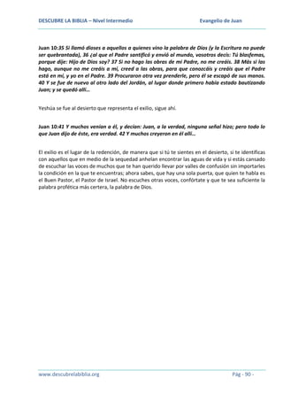 DESCUBRE LA BIBLIA – Nivel Intermedio

Evangelio de Juan

Juan 10:35 Si llamó dioses a aquellos a quienes vino la palabra de Dios (y la Escritura no puede
ser quebrantada), 36 ¿al que el Padre santificó y envió al mundo, vosotros decís: Tú blasfemas,
porque dije: Hijo de Dios soy? 37 Si no hago las obras de mi Padre, no me creáis. 38 Más si las
hago, aunque no me creáis a mí, creed a las obras, para que conozcáis y creáis que el Padre
está en mí, y yo en el Padre. 39 Procuraron otra vez prenderle, pero él se escapó de sus manos.
40 Y se fue de nuevo al otro lado del Jordán, al lugar donde primero había estado bautizando
Juan; y se quedó allí…
Yeshúa se fue al desierto que representa el exilio, sigue ahí.
Juan 10:41 Y muchos venían a él, y decían: Juan, a la verdad, ninguna señal hizo; pero todo lo
que Juan dijo de éste, era verdad. 42 Y muchos creyeron en él allí…
El exilio es el lugar de la redención, de manera que si tú te sientes en el desierto, si te identificas
con aquellos que en medio de la sequedad anhelan encontrar las aguas de vida y si estás cansado
de escuchar las voces de muchos que te han querido llevar por valles de confusión sin importarles
la condición en la que te encuentras; ahora sabes, que hay una sola puerta, que quien te habla es
el Buen Pastor, el Pastor de Israel. No escuches otras voces, confórtate y que te sea suficiente la
palabra profética más certera, la palabra de Dios.

www.descubrelabiblia.org

Pág - 90 -

 