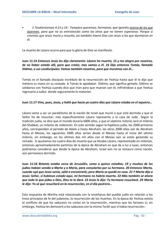 DESCUBRE LA BIBLIA – Nivel Intermedio



Evangelio de Juan

1 Tesalonicenses 4:13 y 14.- Tampoco queremos, hermanos, que ignoréis acerca de los que
duermen, para que no os entristezcáis como los otros que no tienen esperanza. Porque si
creemos que Jesús murió y resucitó, así también traerá Dios con Jesús a los que durmieron en
él.

La muerte de Lázaro ocurre para que la gloria de Dios se manifieste.
Juan 11:14 Entonces Jesús les dijo claramente: Lázaro ha muerto; 15 y me alegro por vosotros,
de no haber estado allí, para que creáis; mas vamos a él. 16 Dijo entonces Tomás, llamado
Dídimo, a sus condiscípulos: Vamos también nosotros, para que muramos con él…
Tomás es el llamado discípulo incrédulo de la resurrección de Yeshúa hasta que él le dijo que
metiera su mano en su costado. A Tomás le apodaban Dídimo, que significa gemelo. Dídimo se
solidariza con Yeshúa cuando dice que irían para que mueran con él, refiriéndose a que Yeshúa
regresaría a Judea donde seguramente lo matarían.
Juan 11:17 Vino, pues, Jesús, y halló que hacía ya cuatro días que Lázaro estaba en el sepulcro…
Lázaro viene a ser un paralelismo de la nación de Israel que murió o que está dormida y que el
Señor ha de resucitar; más específicamente Lázaro representa a la casa de Judá. Según la
tradición judía, se dice que el mundo duraría 6000 años, y que el séptimo milenio será el milenio
del Shabbat, un milenio de redención. En este sentido según la hipótesis judía, los 2000 primeros
años, corresponden al periodo de Adam a hasta Abraham, los otros 2000 años son de Abraham
hasta el Mesías, los siguientes 2000 años serían desde el Mesías hasta el inicio del sétimo
milenio, sin embargo, en los últimos dos mil años con el Mesías aún se están gestando su
reinado. Si ajustamos los cuatro días de muerto que ya llevaba Lázaro, representado en milenios,
entonces aproximadamente partimos de la época de Abraham en que da a luz a Isaac; entonces
podríamos considerar que desde la época de Abraham, Israel aún no se restaura como nación,
aún permanece dormido.
Juan 11:18 Betania estaba cerca de Jerusalén, como a quince estadios; 19 y muchos de los
judíos habían venido a Marta y a María, para consolarlas por su hermano. 20 Entonces Marta,
cuando oyó que Jesús venía, salió a encontrarle; pero María se quedó en casa. 21 Y Marta dijo a
Jesús: Señor, si hubieses estado aquí, mi hermano no habría muerto. 22 Más también sé ahora
que todo lo que pidas a Dios, Dios te lo dará. 23 Jesús le dijo: Tu hermano resucitará. 24 Marta
le dijo: Yo sé que resucitará en la resurrección, en el día postrero…
Esta respuesta de Martha está relacionada con la enseñanza del pueblo judío en relación a los
trece principios de fe del judaísmo, la resurrección de los muertos. En la época de Yeshúa existía
el conflicto de que los saduceos no creían en la resurrección, mientras que los fariseos sí; sin
embargo, Yeshúa les demostró a los saduceos con la misma Toráh que sí había resurrección:
www.descubrelabiblia.org

Pág - 92 -

 