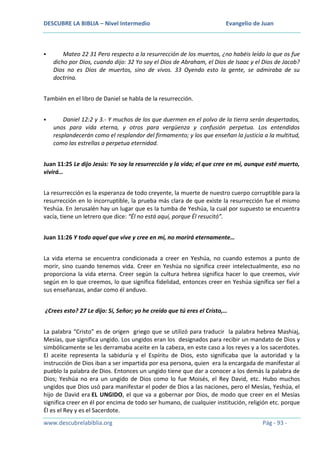 DESCUBRE LA BIBLIA – Nivel Intermedio



Evangelio de Juan

Mateo 22 31 Pero respecto a la resurrección de los muertos, ¿no habéis leído lo que os fue
dicho por Dios, cuando dijo: 32 Yo soy el Dios de Abraham, el Dios de Isaac y el Dios de Jacob?
Dios no es Dios de muertos, sino de vivos. 33 Oyendo esto la gente, se admiraba de su
doctrina.

También en el libro de Daniel se habla de la resurrección.


Daniel 12:2 y 3.- Y muchos de los que duermen en el polvo de la tierra serán despertados,
unos para vida eterna, y otros para vergüenza y confusión perpetua. Los entendidos
resplandecerán como el resplandor del firmamento; y los que enseñan la justicia a la multitud,
como las estrellas a perpetua eternidad.

Juan 11:25 Le dijo Jesús: Yo soy la resurrección y la vida; el que cree en mí, aunque esté muerto,
vivirá…
La resurrección es la esperanza de todo creyente, la muerte de nuestro cuerpo corruptible para la
resurrección en lo incorruptible, la prueba más clara de que existe la resurrección fue el mismo
Yeshúa. En Jerusalén hay un lugar que es la tumba de Yeshúa, la cual por supuesto se encuentra
vacía, tiene un letrero que dice: “Él no está aquí, porque Él resucitó”.
Juan 11:26 Y todo aquel que vive y cree en mí, no morirá eternamente…
La vida eterna se encuentra condicionada a creer en Yeshúa, no cuando estemos a punto de
morir, sino cuando tenemos vida. Creer en Yeshúa no significa creer intelectualmente, eso no
proporciona la vida eterna. Creer según la cultura hebrea significa hacer lo que creemos, vivir
según en lo que creemos, lo que significa fidelidad, entonces creer en Yeshúa significa ser fiel a
sus enseñanzas, andar como él anduvo.
¿Crees esto? 27 Le dijo: Sí, Señor; yo he creído que tú eres el Cristo,…
La palabra “Cristo” es de origen griego que se utilizó para traducir la palabra hebrea Mashiaj,
Mesías, que significa ungido. Los ungidos eran los designados para recibir un mandato de Dios y
simbólicamente se les derramaba aceite en la cabeza, en este caso a los reyes y a los sacerdotes.
El aceite representa la sabiduría y el Espíritu de Dios, esto significaba que la autoridad y la
instrucción de Dios iban a ser impartida por esa persona, quien era la encargada de manifestar al
pueblo la palabra de Dios. Entonces un ungido tiene que dar a conocer a los demás la palabra de
Dios; Yeshúa no era un ungido de Dios como lo fue Moisés, el Rey David, etc. Hubo muchos
ungidos que Dios usó para manifestar el poder de Dios a las naciones, pero el Mesías, Yeshúa, el
hijo de David era EL UNGIDO, el que va a gobernar por Dios, de modo que creer en el Mesías
significa creer en él por encima de todo ser humano, de cualquier institución, religión etc. porque
Él es el Rey y es el Sacerdote.
www.descubrelabiblia.org

Pág - 93 -

 