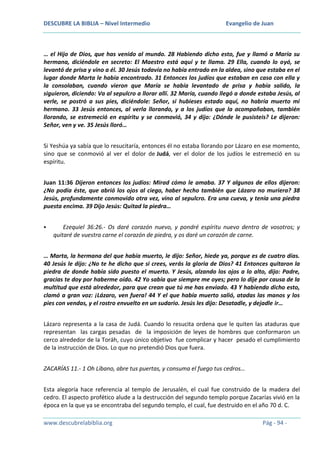 DESCUBRE LA BIBLIA – Nivel Intermedio

Evangelio de Juan

… el Hijo de Dios, que has venido al mundo. 28 Habiendo dicho esto, fue y llamó a María su
hermana, diciéndole en secreto: El Maestro está aquí y te llama. 29 Ella, cuando lo oyó, se
levantó de prisa y vino a él. 30 Jesús todavía no había entrado en la aldea, sino que estaba en el
lugar donde Marta le había encontrado. 31 Entonces los judíos que estaban en casa con ella y
la consolaban, cuando vieron que María se había levantado de prisa y había salido, la
siguieron, diciendo: Va al sepulcro a llorar allí. 32 María, cuando llegó a donde estaba Jesús, al
verle, se postró a sus pies, diciéndole: Señor, si hubieses estado aquí, no habría muerto mi
hermano. 33 Jesús entonces, al verla llorando, y a los judíos que la acompañaban, también
llorando, se estremeció en espíritu y se conmovió, 34 y dijo: ¿Dónde le pusisteis? Le dijeron:
Señor, ven y ve. 35 Jesús lloró…
Si Yeshúa ya sabía que lo resucitaría, entonces él no estaba llorando por Lázaro en ese momento,
sino que se conmovió al ver el dolor de Judá, ver el dolor de los judíos le estremeció en su
espíritu.
Juan 11:36 Dijeron entonces los judíos: Mirad cómo le amaba. 37 Y algunos de ellos dijeron:
¿No podía éste, que abrió los ojos al ciego, haber hecho también que Lázaro no muriera? 38
Jesús, profundamente conmovido otra vez, vino al sepulcro. Era una cueva, y tenía una piedra
puesta encima. 39 Dijo Jesús: Quitad la piedra…


Ezequiel 36:26.- Os daré corazón nuevo, y pondré espíritu nuevo dentro de vosotros; y
quitaré de vuestra carne el corazón de piedra, y os daré un corazón de carne.

… Marta, la hermana del que había muerto, le dijo: Señor, hiede ya, porque es de cuatro días.
40 Jesús le dijo: ¿No te he dicho que si crees, verás la gloria de Dios? 41 Entonces quitaron la
piedra de donde había sido puesto el muerto. Y Jesús, alzando los ojos a lo alto, dijo: Padre,
gracias te doy por haberme oído. 42 Yo sabía que siempre me oyes; pero lo dije por causa de la
multitud que está alrededor, para que crean que tú me has enviado. 43 Y habiendo dicho esto,
clamó a gran voz: ¡Lázaro, ven fuera! 44 Y el que había muerto salió, atadas las manos y los
pies con vendas, y el rostro envuelto en un sudario. Jesús les dijo: Desatadle, y dejadle ir…
Lázaro representa a la casa de Judá. Cuando lo resucita ordena que le quiten las ataduras que
representan las cargas pesadas de la imposición de leyes de hombres que conformaron un
cerco alrededor de la Toráh, cuyo único objetivo fue complicar y hacer pesado el cumplimiento
de la instrucción de Dios. Lo que no pretendió Dios que fuera.
ZACARÍAS 11.- 1 Oh Líbano, abre tus puertas, y consuma el fuego tus cedros…
Esta alegoría hace referencia al templo de Jerusalén, el cual fue construido de la madera del
cedro. El aspecto profético alude a la destrucción del segundo templo porque Zacarías vivió en la
época en la que ya se encontraba del segundo templo, el cual, fue destruido en el año 70 d. C.
www.descubrelabiblia.org

Pág - 94 -

 