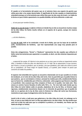 DESCUBRE LA BIBLIA – Nivel Intermedio

Evangelio de Juan

El cayado es la herramienta del pastor que en el extremo tiene una especie de gancho que
utiliza para jalar a las ovejas descarriadas. El significado de los dos cayados es importantísimo
entenderlo porque es la herramienta que utiliza Dios para las dos casas de Israel, y se habla de
la forma en que el Señor apacentaría a su pueblo dividido, de forma diferente a cada cual.
… al uno puse por nombre Gracia,…
Habla de la casa de Israel. La iglesia cristiana en donde hoy en día se encuentran muchas ovejas
de las diez tribus, ha hecho mucho énfasis en el aspecto de la gracia, aunque de manera
equivocada.
… y al otro Ataduras;…
La casa de Judá. Judá se ha conducido a través de la Alaha, que son las leyes de la tradición
judía, mandamientos de hombres, que han representado una carga muy pesada para el
pueblo.
Estos dos antagonismos, “Gracia” y “Ataduras” representan los dos cayados que utilizaría el
Señor como herramientas para apacentar a su pueblo, es decir, son dos sistemas impuestos por
el Señor.
… y apacenté las ovejas. 8 Y destruí a tres pastores en un mes; pues mi alma se impacientó contra
ellos, y también el alma de ellos me aborreció a mí. 9 Y dije: No os apacentaré; la que muriere,
que muera; y la que se perdiere, que se pierda; y las que quedaren, que cada una coma la carne
de su compañera. 10 Tomé luego mi cayado Gracia, y lo quebré, para romper mi pacto que
concerté con todos los pueblos…
El aspecto mal entendido de la gracia se encuentra relacionado con lo que sucedió en el reino
de Jeroboam, en el reino de las diez tribus del norte. Este rey permitió que el pueblo hiciera lo
que quisiera, que se corrompiera e incluso proveyó los medios para ello, estableciendo fiestas
que no fueron las establecidas por el Eterno, ordenando cultos paganos que llevaron al pueblo
a la perdición. Esto ocasionó que Dios rompiera el Pacto con el pueblo. Con todo esto Dios
estuvo en control, fueron llevados al exilio (año 722 a. C.). Por otro lado Judá viendo que las
diez tribus de norte habían caído en pecado, alejándose de la ley de Dios, se hicieron súper
rigurosos, estableciendo mecanismos (leyes) con la intención de garantizar que el pueblo de
Judá no se apartara de la ley de Dios como lo hicieron las tribus del norte (sus hermanos),
momento en que surge el antagonismo entre las dos casas.
Jacob le dio el cetro a Judá para que gobernara a las diez tribus de Israel, sin embargo no lo
hizo, el caso es que había de venir un Rey que gobernaría a las diez tribus. Ese Rey tendría que
venir de la tribu de Judá para que se cumpliese la profecía y el mandato, ese Pastor que los
habría de dirigir es Yeshúa.
www.descubrelabiblia.org

Pág - 96 -

 