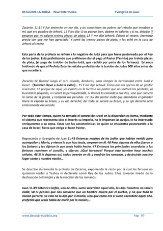 DESCUBRE LA BIBLIA – Nivel Intermedio

Evangelio de Juan

Zacarías 11:11 Y fue deshecho en ese día, y así conocieron los pobres del rebaño que miraban a
mí, que era palabra de Jehová. 12 Y les dije: Si os parece bien, dadme mi salario; y si no, dejadlo. Y
pesaron por mi salario treinta piezas de plata; 13 Y me dijo Jehová: Échalo al tesoro; ¡hermoso
precio con que me han apreciado! Y tomé las treinta piezas de plata, y las eché en la casa de
Jehová al tesoro.
Esta parte de la profecía se refiere a la negativa de Judá para que fuese pastoreada por el Rey
de los judíos. Está profetizando que prefirieron dar el pago al Pastor (Yeshúa) por treinta piezas
de plata, (el pago de traición de Judas-Judá, que recibió por parte de los fariseos). Estamos
hablando de que el Profeta Zacarías estaba profetizando la traición de Judas 500 años antes de
que sucediera.
Zacarías:14 Quebré luego el otro cayado, Ataduras, para romper la hermandad entre Judá e
Israel….(También llevó a Judá la exilio)… 15 Y me dijo Jehová: Toma aún los aperos de un pastor
insensato; 16 porque he aquí, yo levanto en la tierra a un pastor que no visitará las perdidas, ni
buscará la pequeña, ni curará la perniquebrada, ni llevará la cansada a cuestas, sino que comerá
la carne de la gorda, y romperá sus pezuñas. 17 ¡Ay del pastor inútil que abandona el ganado!
Hiera la espada su brazo, y su ojo derecho; del todo se secará su brazo, y su ojo derecho será
enteramente oscurecido.
Por todo éste tiempo, quien ha tomado el control de Israel en la dispersión es Roma, mediante
el sistema que representa sólo el interés su imperio, no le importan las ovejas, le ha interesado
enriquecerse a su costa. Estas son las características de quien se encuentra pastoreando a la
casa de Israel hasta que venga el buen Pastor.
Regresando al Evangelio de Juan 11:45 Entonces muchos de los judíos que habían venido para
acompañar a María, y vieron lo que hizo Jesús, creyeron en él. 46 Pero algunos de ellos fueron a
los fariseos y les dijeron lo que Jesús había hecho. 47 Entonces los principales sacerdotes y los
fariseos reunieron el concilio, y dijeron: ¿Qué haremos? Porque este hombre hace muchas
señales. 48 Si le dejamos así, todos creerán en él; y vendrán los romanos, y destruirán nuestro
lugar santo y nuestra nación…
Se describe claramente la profecía de Zacarías, exponiendo la razón por la cual los fariseos no
quisieron recibir a Yeshúa ni declararle como Rey de los Judíos. Ellos tuvieron miedo de la
destrucción del templo y de la reacción de los romanos.
Juan 11:49 Entonces Caifás, uno de ellos, sumo sacerdote aquel año, les dijo: Vosotros no sabéis
nada; 50 ni pensáis que nos conviene que un hombre muera por el pueblo, y no que toda la
nación perezca. 51 Esto no lo dijo por sí mismo, sino que como era el sumo sacerdote aquel año,
profetizó que Jesús había de morir por la nación;…

www.descubrelabiblia.org

Pág - 97 -

 