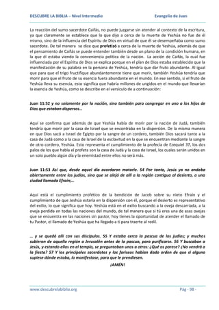 DESCUBRE LA BIBLIA – Nivel Intermedio

Evangelio de Juan

La reacción del sumo sacerdote Caifás, no puede juzgarse sin atender al contexto de la escritura,
ya que claramente se establece que lo que dijo a cerca de la muerte de Yeshúa no fue de él
mismo, sino de la influencia del Espíritu de Dios en virtud de que él se desempeñaba como sumo
sacerdote. De tal manera se dice que profetizó a cerca de la muerte de Yeshúa, además de que
el pensamiento de Caifás se puede entender también desde un plano de la condición humana, en
la que él estaba viendo la conveniencia política de la nación. La acción de Caifás, la cual fue
influenciada por el Espíritu de Dios se explica porque en el plan de Dios estaba establecido que la
manifestación de su palabra en la persona de Yeshúa, tendría que dar fruto abundante. Al igual
que para que el trigo fructifique abundantemente tiene que morir, también Yeshúa tendría que
morir para que el fruto de su esencia fuera abundante en el mundo. En ese sentido, si el fruto de
Yeshúa lleva su esencia, esto significa que habría millones de ungidos en el mundo que llevarían
la esencia de Yeshúa, como se describe en el versículo de a continuación:
Juan 11:52 y no solamente por la nación, sino también para congregar en uno a los hijos de
Dios que estaban dispersos…
Aquí se confirma que además de que Yeshúa había de morir por la nación de Judá, también
tendría que morir por la casa de Israel que se encontraba en la dispersión. De la misma manera
en que Dios sacó a Israel de Egipto por la sangre de un cordero, también Dios sacará tanto a la
casa de Judá como a la casa de Israel de la esclavitud en la que se encuentran mediante la sangre
de otro cordero, Yeshúa. Esto representa el cumplimiento de la profecía de Ezequiel 37, los dos
palos de los que habla el profeta son la casa de Judá y la casa de Israel, los cuales serán unidos en
un solo pueblo algún día y la enemistad entre ellos no será más.
Juan 11:53 Así que, desde aquel día acordaron matarle. 54 Por tanto, Jesús ya no andaba
abiertamente entre los judíos, sino que se alejó de allí a la región contigua al desierto, a una
ciudad llamada Efraín;…
Aquí está el cumplimiento profético de la bendición de Jacob sobre su nieto Efraín y el
cumplimiento de que Jeshúa estaría en la dispersión con él, porque el desierto es representativo
del exilio, lo que significa que hoy. Yeshúa está en el exilio buscando a la oveja descarriada, a la
oveja perdida en todas las naciones del mundo, de tal manera que si tú eres una de esas ovejas
que se encuentra en las naciones sin pastor, hoy tienes la oportunidad de atender el llamado de
tu Pastor, el llamado de Yeshúa que ha llegado a ti para traerte al redil.
… y se quedó allí con sus discípulos. 55 Y estaba cerca la pascua de los judíos; y muchos
subieron de aquella región a Jerusalén antes de la pascua, para purificarse. 56 Y buscaban a
Jesús, y estando ellos en el templo, se preguntaban unos a otros: ¿Qué os parece? ¿No vendrá a
la fiesta? 57 Y los principales sacerdotes y los fariseos habían dado orden de que si alguno
supiese dónde estaba, lo manifestase, para que le prendiesen.
¡AMÉN!

www.descubrelabiblia.org

Pág - 98 -

 