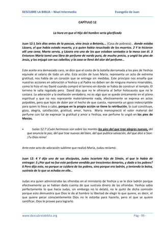 DESCUBRE LA BIBLIA – Nivel Intermedio

Evangelio de Juan
CAPÍTULO 12

La hora en que el Hijo del hombre sería glorificado
Juan 12:1 Seis días antes de la pascua, vino Jesús a Betania,… (Casa de pobreza)… donde estaba
Lázaro, el que había estado muerto, y a quien había resucitado de los muertos. 2 Y le hicieron
allí una cena; Marta servía, y Lázaro era uno de los que estaban sentados a la mesa con él. 3
Entonces María tomó una libra de perfume de nardo puro, de mucho precio, y ungió los pies de
Jesús, y los enjugó con sus cabellos; y la casa se llenó del olor del perfume…
Este aceite era demasiado caro, se dice que el costo de la botella derramada a los pies de Yeshúa
equivale al salario de todo un año. Esta acción de tuvo María, representa un acto de extrema
gratitud, nos habla de un corazón que se entrega sin medidas. Este principio nos enseña que
nuestras acciones en adoración a Yeshúa y al Padre no deben ser de ninguna manera miserables,
como lo hizo el rey David cuando compró el terreno en donde se había de construir el templo. El
terreno le salía regalado pero David dijo que no le ofrecería al Señor holocausto que no le
costara. La adoración y la exaltación verdadera, no es algo que se quede únicamente en el plano
espiritual y que no nos represente materialmente nada, efectivamente se expresa en actos
palpables, pero que lejos de doler por el hecho de que cuesta, representa un gozo indescriptible
para quien lo lleva a cabo, porque en la propia acción se tiene la retribución, la cual constituye,
gozo, alegría, satisfacción, gratitud, amor, honra. María menospreció el valor material del
perfume con tal de expresar la gratitud y amor a Yeshúa; ese perfume lo ungió en los pies de
Mesías.


Isaías 52:7 ¡Cuán hermosos son sobre los montes los pies del que trae alegres nuevas, del
que anuncia la paz, del que trae nuevas del bien, del que publica salvación, del que dice a Sion:
¡Tu Dios reina!

Ante este acto de adoración sublime que realizó María, Judas reclamó:
Juan 12: 4 Y dijo uno de sus discípulos, Judas Iscariote hijo de Simón, el que le había de
entregar: 5 ¿Por qué no fue este perfume vendido por trescientos denarios, y dado a los pobres?
6 Pero dijo esto, no porque se cuidara de los pobres, sino porque era ladrón, y teniendo la bolsa,
sustraía de lo que se echaba en ella…
Judas era quien administraba las ofrendas en el ministerio de Yeshúa y se le dice ladrón porque
efectivamente ya se habían dado cuenta de que sustraía dinero de las ofrendas. Yeshúa sabía
perfectamente lo que hacía Judas, sin embargo no lo delató, no le quitó de dicha comisión
porque esto demuestra que Dios le da al hombre la libertad de elegir lo que quiere, es decir, el
que quiere pecar conscientemente Dios no le estorba para hacerlo, pero el que se quiere
santificar, Dios le provee para lograrlo.

www.descubrelabiblia.org

Pág - 99 -

 