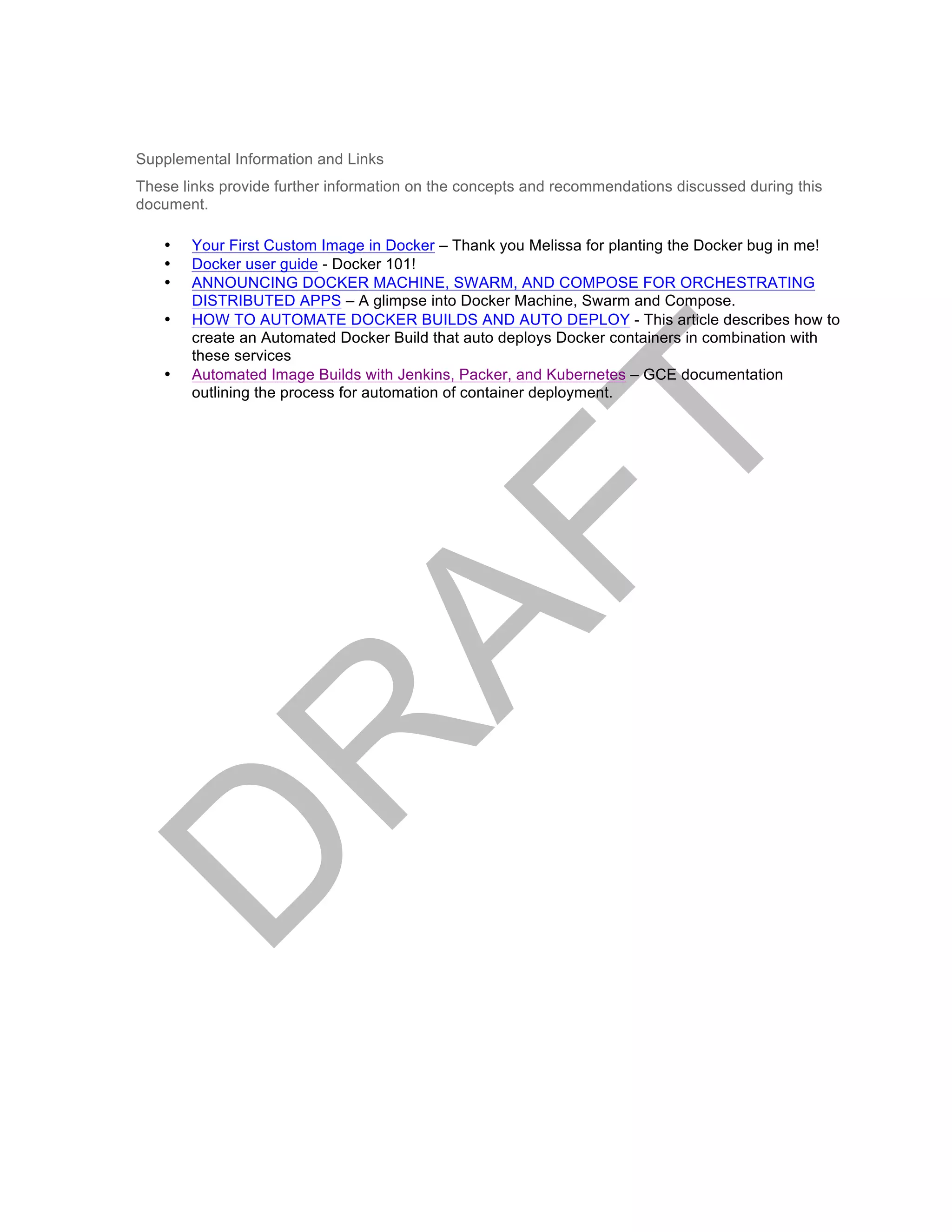 Supplemental Information and Links
These links provide further information on the concepts and recommendations discussed during this
document.
• Your First Custom Image in Docker – Thank you Melissa for planting the Docker bug in me!
• Docker user guide - Docker 101!
• ANNOUNCING DOCKER MACHINE, SWARM, AND COMPOSE FOR ORCHESTRATING
DISTRIBUTED APPS – A glimpse into Docker Machine, Swarm and Compose.
• HOW TO AUTOMATE DOCKER BUILDS AND AUTO DEPLOY - This article describes how to
create an Automated Docker Build that auto deploys Docker containers in combination with
these services
• Automated Image Builds with Jenkins, Packer, and Kubernetes – GCE documentation
outlining the process for automation of container deployment.
 