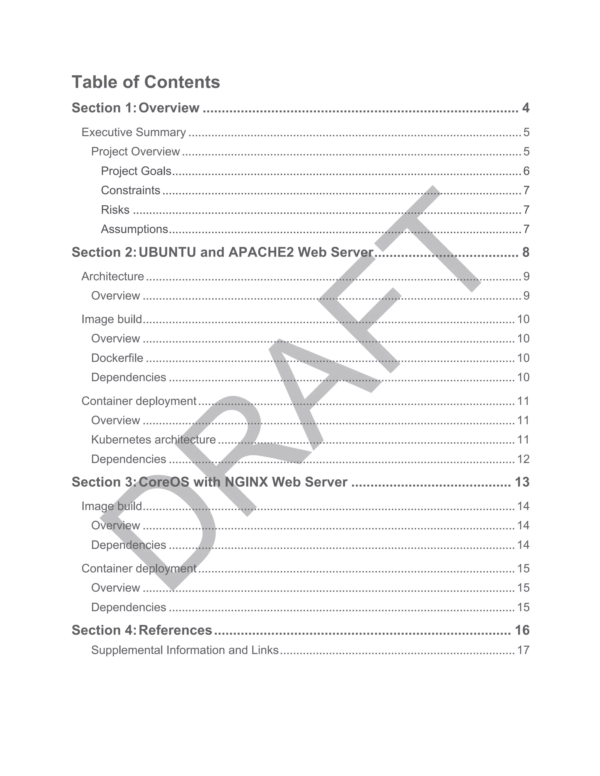 Table of Contents
Section 1:	
  Overview ................................................................................... 4	
  
Executive Summary ......................................................................................................5	
  
Project Overview........................................................................................................5	
  
Project Goals...........................................................................................................6	
  
Constraints..............................................................................................................7	
  
Risks .......................................................................................................................7	
  
Assumptions............................................................................................................7	
  
Section 2:	
  UBUNTU and APACHE2 Web Server...................................... 8	
  
Architecture...................................................................................................................9	
  
Overview ....................................................................................................................9	
  
Image build..................................................................................................................10	
  
Overview ..................................................................................................................10	
  
Dockerfile .................................................................................................................10	
  
Dependencies ..........................................................................................................10	
  
Container deployment.................................................................................................11	
  
Overview ..................................................................................................................11	
  
Kubernetes architecture...........................................................................................11	
  
Dependencies ..........................................................................................................12	
  
Section 3:	
  CoreOS with NGINX Web Server .......................................... 13	
  
Image build..................................................................................................................14	
  
Overview ..................................................................................................................14	
  
Dependencies ..........................................................................................................14	
  
Container deployment.................................................................................................15	
  
Overview ..................................................................................................................15	
  
Dependencies ..........................................................................................................15	
  
Section 4:	
  References.............................................................................. 16	
  
Supplemental Information and Links........................................................................17	
  
 