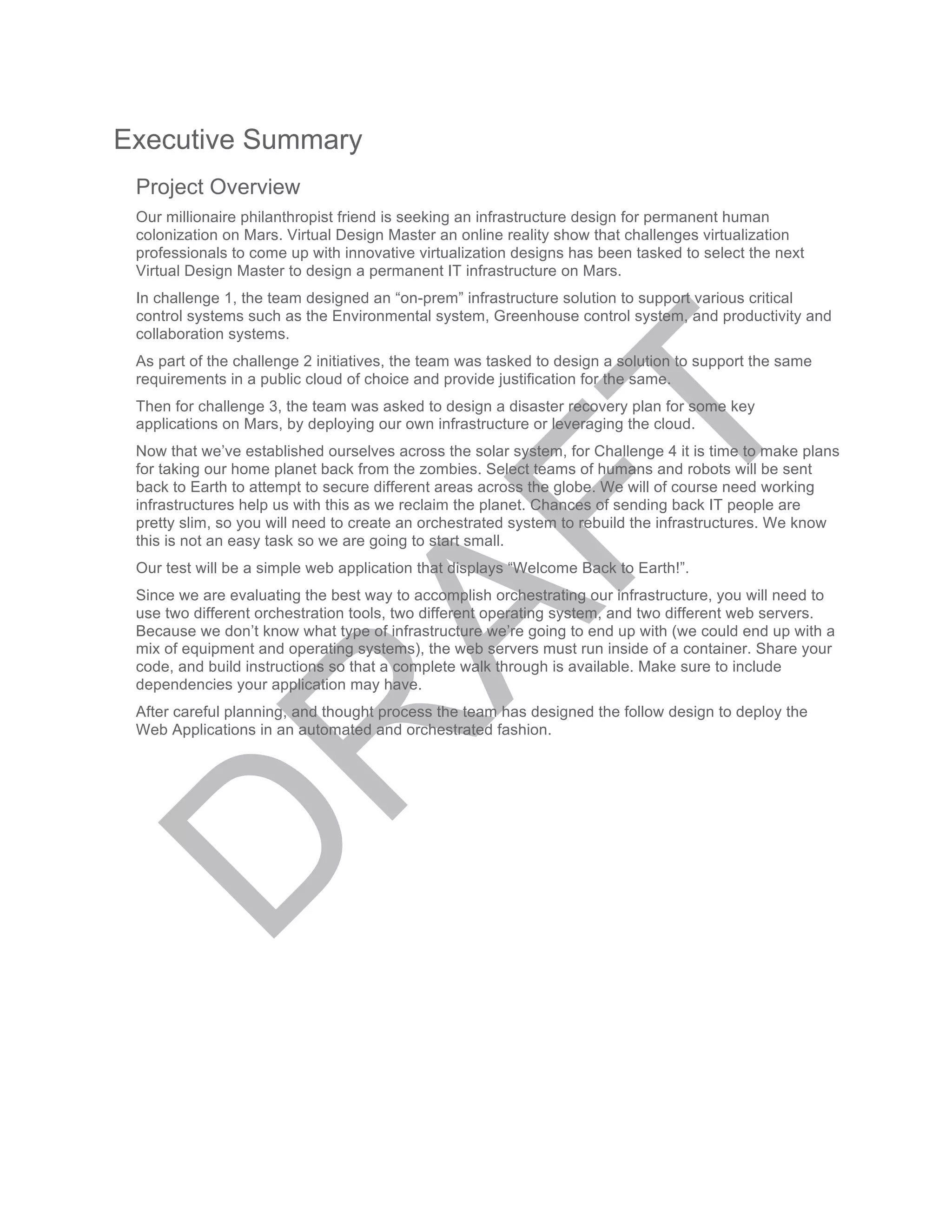 Executive Summary
Project Overview
Our millionaire philanthropist friend is seeking an infrastructure design for permanent human
colonization on Mars. Virtual Design Master an online reality show that challenges virtualization
professionals to come up with innovative virtualization designs has been tasked to select the next
Virtual Design Master to design a permanent IT infrastructure on Mars.
In challenge 1, the team designed an “on-prem” infrastructure solution to support various critical
control systems such as the Environmental system, Greenhouse control system, and productivity and
collaboration systems.
As part of the challenge 2 initiatives, the team was tasked to design a solution to support the same
requirements in a public cloud of choice and provide justification for the same.
Then for challenge 3, the team was asked to design a disaster recovery plan for some key
applications on Mars, by deploying our own infrastructure or leveraging the cloud.
Now that we’ve established ourselves across the solar system, for Challenge 4 it is time to make plans
for taking our home planet back from the zombies. Select teams of humans and robots will be sent
back to Earth to attempt to secure different areas across the globe. We will of course need working
infrastructures help us with this as we reclaim the planet. Chances of sending back IT people are
pretty slim, so you will need to create an orchestrated system to rebuild the infrastructures. We know
this is not an easy task so we are going to start small.
Our test will be a simple web application that displays “Welcome Back to Earth!”.
Since we are evaluating the best way to accomplish orchestrating our infrastructure, you will need to
use two different orchestration tools, two different operating system, and two different web servers.
Because we don’t know what type of infrastructure we’re going to end up with (we could end up with a
mix of equipment and operating systems), the web servers must run inside of a container. Share your
code, and build instructions so that a complete walk through is available. Make sure to include
dependencies your application may have.
After careful planning, and thought process the team has designed the follow design to deploy the
Web Applications in an automated and orchestrated fashion.
 