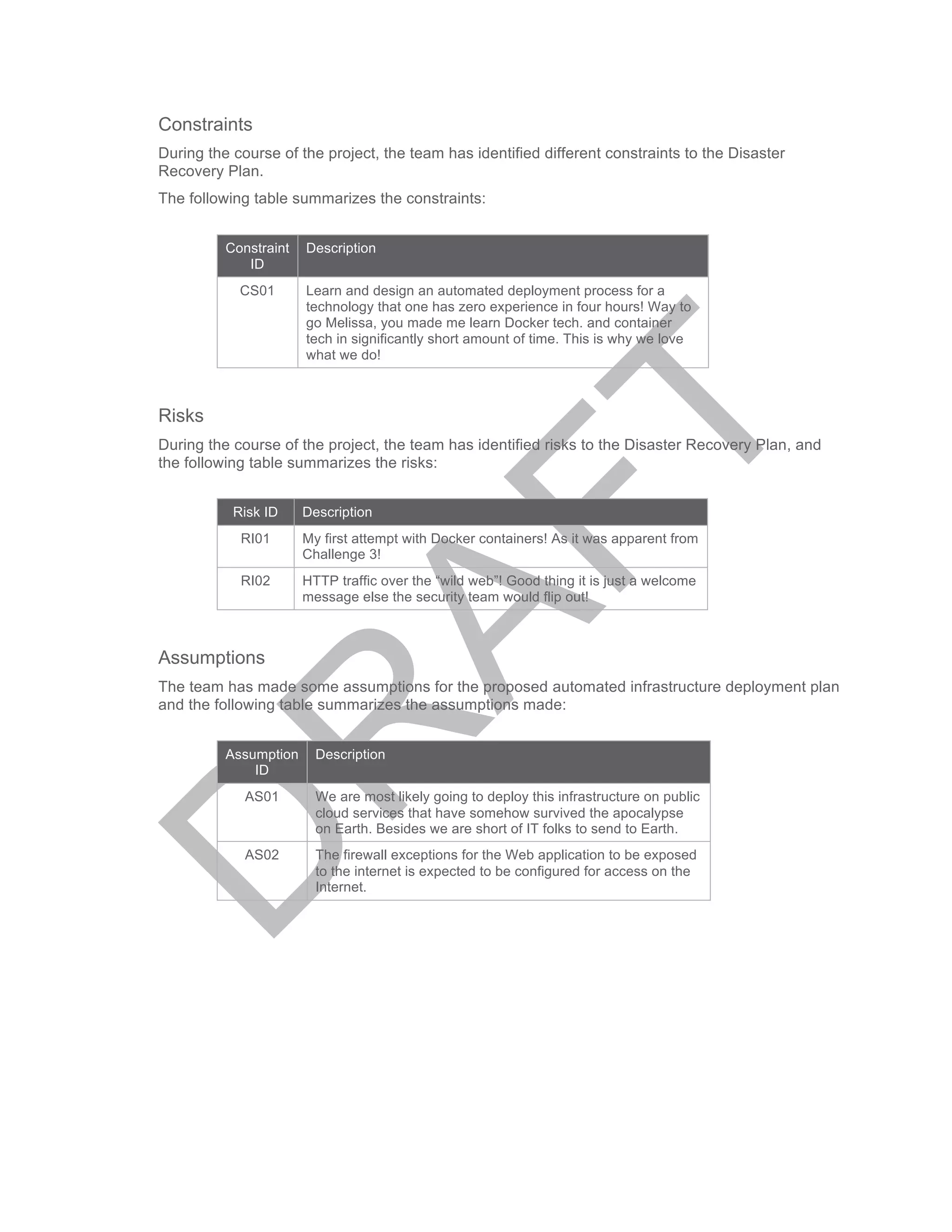 Constraints
During the course of the project, the team has identified different constraints to the Disaster
Recovery Plan.
The following table summarizes the constraints:
Constraint
ID
Description
CS01 Learn and design an automated deployment process for a
technology that one has zero experience in four hours! Way to
go Melissa, you made me learn Docker tech. and container
tech in significantly short amount of time. This is why we love
what we do!
Risks
During the course of the project, the team has identified risks to the Disaster Recovery Plan, and
the following table summarizes the risks:
Risk ID Description
RI01 My first attempt with Docker containers! As it was apparent from
Challenge 3!
RI02 HTTP traffic over the “wild web”! Good thing it is just a welcome
message else the security team would flip out!
Assumptions
The team has made some assumptions for the proposed automated infrastructure deployment plan
and the following table summarizes the assumptions made:
Assumption
ID
Description
AS01 We are most likely going to deploy this infrastructure on public
cloud services that have somehow survived the apocalypse
on Earth. Besides we are short of IT folks to send to Earth.
AS02 The firewall exceptions for the Web application to be exposed
to the internet is expected to be configured for access on the
Internet.
 