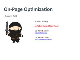 On-­‐Page	
  Op/miza/on	
  
Brown	
  Belt	
  
Schema	
  Markup	
  
	
  
Let’s	
  Get	
  Started	
  Right	
  Now!	
  
	
  
Go	
  Here	
  &	
  Learn:	
  
h^p://schema.org/	
  
	
  
Go	
  Here	
  &	
  Code:	
  	
  
h^p://schema-­‐creator.org/	
  
 