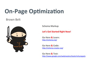 On-­‐Page	
  Op/miza/on	
  
Brown	
  Belt	
  
Schema	
  Markup	
  
	
  
Let’s	
  Get	
  Started	
  Right	
  Now!	
  
	
  
Go	
  Here	
  &	
  Learn:	
  
h^p://schema.org/	
  
	
  
Go	
  Here	
  &	
  Code:	
  	
  
h^p://schema-­‐creator.org/	
  
	
  
Go	
  Here	
  &	
  Test:	
  
h^p://www.google.com/webmasters/tools/richsnippets	
  
	
  
 