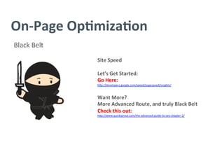 On-­‐Page	
  Op/miza/on	
  
Black	
  Belt	
  
Site	
  Speed	
  
	
  
Let’s	
  Get	
  Started:	
  
Go	
  Here:	
  
h^p://developers.google.com/speed/pagespeed/insights/	
  
	
  
Want	
  More?	
  
More	
  Advanced	
  Route,	
  and	
  truly	
  Black	
  Belt	
  
Check	
  this	
  out:	
  
h^p://www.quicksprout.com/the-­‐advanced-­‐guide-­‐to-­‐seo-­‐chapter-­‐2/	
  
	
  
	
  
	
  
	
  
	
  
	
  
	
  
	
  
 