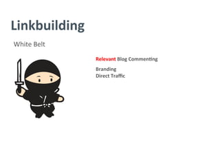 Linkbuilding	
  
White	
  Belt	
  
Relevant	
  Blog	
  Commen/ng	
  
	
  
Branding	
  
Direct	
  Traﬃc	
  
	
  
	
  
	
  
	
  
	
  
	
  
 