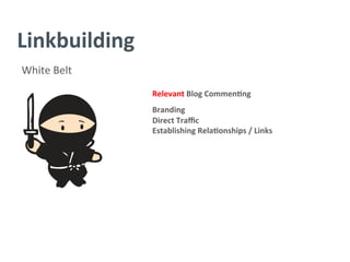 Linkbuilding	
  
White	
  Belt	
  
Relevant	
  Blog	
  Commen/ng	
  
	
  
Branding	
  
Direct	
  Traﬃc	
  
Establishing	
  Rela/onships	
  /	
  Links	
  
	
  
	
  
	
  
	
  
	
  
	
  
 