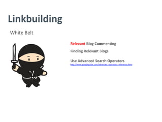 Linkbuilding	
  
White	
  Belt	
  
Relevant	
  Blog	
  Commen/ng	
  
	
  
Finding	
  Relevant	
  Blogs	
  
	
  
Use	
  Advanced	
  Search	
  Operators	
  
h^p://www.googleguide.com/advanced_operators_reference.html	
  
	
  
	
  
	
  
	
  
	
  
	
  
	
  
	
  
 