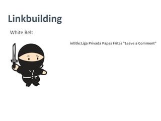 Linkbuilding	
  
White	
  Belt	
  
in/tle:Liga	
  Privada	
  Papas	
  Fritas	
  "Leave	
  a	
  Comment"	
  
	
  
	
  
	
  
	
  
	
  
	
  
	
  
	
  
 