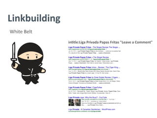 Linkbuilding	
  
White	
  Belt	
  
in/tle:Liga	
  Privada	
  Papas	
  Fritas	
  "Leave	
  a	
  Comment"	
  
	
  
	
  
	
  
	
  
	
  
	
  
	
  
	
  
 