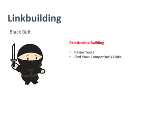 Linkbuilding	
  
Black	
  Belt	
  
Rela/onship	
  Building	
  
	
  
•  Raven	
  Tools	
  
•  Find	
  Your	
  Compe/tor’s	
  Links	
  
	
  
	
  
	
  
	
  
	
  
	
  
	
  
	
  
 
