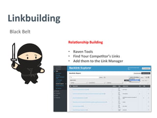 Linkbuilding	
  
Black	
  Belt	
  
Rela/onship	
  Building	
  
	
  
•  Raven	
  Tools	
  
•  Find	
  Your	
  Compe/tor’s	
  Links	
  
•  Add	
  them	
  to	
  the	
  Link	
  Manager	
  
	
  
	
  
	
  
	
  
	
  
	
  
	
  
 