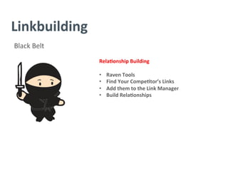 Linkbuilding	
  
Black	
  Belt	
  
Rela/onship	
  Building	
  
	
  
•  Raven	
  Tools	
  
•  Find	
  Your	
  Compe/tor’s	
  Links	
  
•  Add	
  them	
  to	
  the	
  Link	
  Manager	
  
•  Build	
  Rela/onships	
  
	
  
	
  
	
  
	
  
	
  
	
  
	
  
 