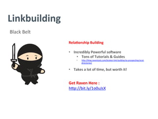 Linkbuilding	
  
Black	
  Belt	
  
Rela/onship	
  Building	
  
	
  
•  Incredibly	
  Powerful	
  so`ware	
  
•  Tons	
  of	
  Tutorials	
  &	
  Guides	
  
•  h^p://blog.raventools.com/broken-­‐link-­‐building-­‐by-­‐prospec?ng-­‐local-­‐
directories/	
  
	
  
•  Takes	
  a	
  lot	
  of	
  /me,	
  but	
  worth	
  it!	
  
	
  
Get	
  Raven	
  Here	
  :	
  
h^p://bit.ly/1o0uJsX	
  
	
  
	
  
	
  
	
  
	
  
 