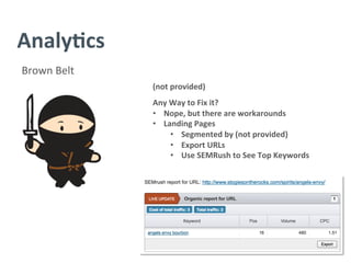 Analy/cs	
  
Brown	
  Belt	
  
(not	
  provided)	
  
	
  
Any	
  Way	
  to	
  Fix	
  it?	
  
•  Nope,	
  but	
  there	
  are	
  workarounds	
  
•  Landing	
  Pages	
  	
  
•  Segmented	
  by	
  (not	
  provided)	
  
•  Export	
  URLs	
  
•  Use	
  SEMRush	
  to	
  See	
  Top	
  Keywords	
  
 