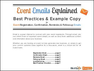Event Emails Explained
Best Practices & Example Copy
for
Event Registration, Confirmation, Reminder, & Follow-up Emails
Email is a great channel to connect with your event registrants. Through email, you
can inform them of important event details, as well as send them additional content
and information about your business.
!
Whether you are hosting an event to help generate new business, or simply to get
your current customer base together for a discussion, email is a critical tool for all
event hosts.
1
Registration Email
Conﬁrmation Email
Reminder Email
Follow-up Email
Lead Nurturing
Best Practices Checklist
page 2
page 3
page 4
page 5
page 6
page 7
 
