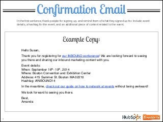 Conﬁrmation Email
In the ﬁrst sentence, thank people for signing up, and remind them of what they signed up for. Include event
details, a hashtag for the event, and an additional piece of content related to the event.
Example Copy:
Hello Susan,!
!
Thank you for registering for our INBOUND conference! We are looking forward to seeing
you there and sharing our inbound marketing content with you.!
!
Event details:!
When: September 16th- 19th, 2014!
Where: Boston Convention and Exhibition Center!
Address: 415 Summer St. Boston MA 02210!
Hashtag: #INBOUND14!
!
In the meantime, check out our guide on how to network at events without being awkward!!
!
We look forward to seeing you there.!
!
Best,!
Amanda
3
 