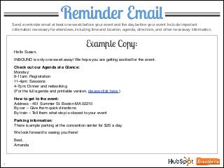 Reminder EmailSend a reminder email at least one week before your event and the day before your event. Include important
information necessary for attendees, including time and location, agenda, directions, and other necessary information.
Hello Susan,!
!
INBOUND is only one week away! We hope you are getting excited for the event. !
!
Check out our Agenda at a Glance:!
Monday:!
9-11am: Registration!
11-4pm: Sessions!
4-7pm: Dinner and networking!
(For the full agenda and printable version, please click here.)!
!
How to get to the event:!
Address - 451 Summer St. Boston MA 02210!
By car – Give them quick directions!
By train – Tell them what stop is closest to your event !
!
Parking information:!
There is ample parking at the convention center for $25 a day. !
!
We look forward to seeing you there!!
!
Best,!
Amanda
4
Example Copy:
 