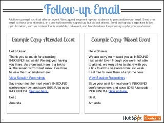 Follow-up Email
5
Example Copy: Attended Event
A follow-up email is critical after an event. We suggest segmenting your audience to personalize your email. Send one
email to those who attended, and one to those who signed up, but did not attend. Send both groups important follow
up information, such as content that is available post-event, and links to where they can sign up for your next event!
Hello Susan,!
!
Thank you so much for attending
INBOUND last week! We enjoyed having
you there. As promised, here is a link to
all the sessions from last week. Feel free
to view them at anytime here: !
!
View Session Recordings !
!
Save your seat for next year’s INBOUND
conference now, and save 50%! Use code
INBOUND14. Sign up here. !
!
Best,!
!
Amanda
Hello Shawn,!
!
We are sorry we missed you at INBOUND
last week! Even though you were not able
to attend, we would like to share with you
a link to all the sessions from last week.
Feel free to view them at anytime here: !
!
View Session Recordings !
!
Save your seat for next year’s INBOUND
conference now, and save 50%! Use code
INBOUND14. Sign up here. !
!
Best,!
!
Amanda
Example Copy: Missed Event
 