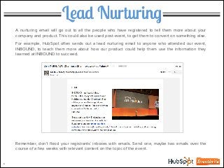 Lead Nurturing
6
A nurturing email will go out to all the people who have registered to tell them more about your
company and product. This could also be used post-event, to get them to convert on something else.
!
For example, HubSpot often sends out a lead nurturing email to anyone who attended our event,
INBOUND, to teach them more about how our product could help them use the information they
learned at INBOUND to succeed.
!
!
!
!
!
!
!
!
!
!
!
!
!
!
!
!
Remember, don’t ﬂood your registrants’ inboxes with emails. Send one, maybe two emails over the
course of a few weeks with relevant content on the topic of the event.
 