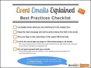 Event Emails Explained
Best Practices Checklist
7
Let people know what you are referring to in the subject line.
!
Keep the main message and call-to-action above the fold in the email.
!
Use your logo or the event logo in the upper left hand side.
!
Link to the event sign-up page or information page in all emails.
This way, registrants won’t have to go back and look for an old email in the case that
they cannot remember the registrant link.
!
Do not spam people with your emails.
Only email people who are already in your database and have opted-in to
communication from you.
Want an in-depth look at email marketing? Check
out HubSpot’s ebook on email marketing and get
all the advice you need!
 