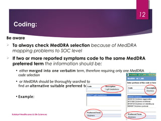 Be aware
 To always check MedDRA selection because of MedDRA
mapping problems to SOC level
 If two or more reported symptoms code to the same MedDRA
preferred term the information should be:
• either merged into one verbatim term, therefore requiring only one MedDRA
code selection
• or MedDRA should be thoroughly searched to
find an alternative suitable preferred term
• Example:
Coding:
Katalyst Healthcares & Life Sciences
12
 