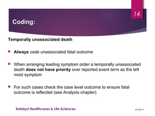 Temporally unassociated death
 Always code unassociated fatal outcome
 When arranging leading symptom order a temporally unassociated
death does not have priority over reported event term as the left
most symptom
 For such cases check the case level outcome to ensure fatal
outcome is reflected (see Analysis chapter)
Coding:
01/29/17Katalyst Healthcares & Life Sciences
14
 