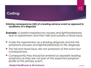 Entering consequences (AE) of a leading adverse event as opposed to
symptoms of a diagnosis
Example: A patient experiences nausea and lightheadedness
due to hypotension and then falls and sustains a head injury.
 Code the hypotension as a leading diagnosis and link the
symptoms (nausea and lightheadedness) to the diagnosis.
 The fall and head injury are not symptoms of the event but
consequences.
 Consequently they should be entered as separate leading
symptoms as they are not part of the expected symptom
profile of the primary event.
Coding:
01/29/17Katalyst Healthcares & Life Sciences
15
 