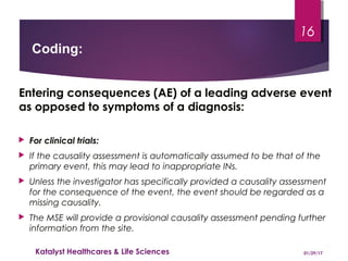 Entering consequences (AE) of a leading adverse event
as opposed to symptoms of a diagnosis:
 For clinical trials:
 If the causality assessment is automatically assumed to be that of the
primary event, this may lead to inappropriate INs.
 Unless the investigator has specifically provided a causality assessment
for the consequence of the event, the event should be regarded as a
missing causality.
 The MSE will provide a provisional causality assessment pending further
information from the site.
Coding:
01/29/17Katalyst Healthcares & Life Sciences
16
 