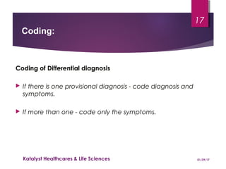 Coding of Differential diagnosis
 If there is one provisional diagnosis - code diagnosis and
symptoms.
 If more than one - code only the symptoms.
Coding:
01/29/17Katalyst Healthcares & Life Sciences
17
 