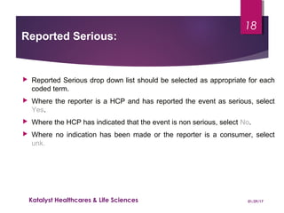  Reported Serious drop down list should be selected as appropriate for each
coded term.
 Where the reporter is a HCP and has reported the event as serious, select
Yes.
 Where the HCP has indicated that the event is non serious, select No.
 Where no indication has been made or the reporter is a consumer, select
unk.
Reported Serious:
01/29/17Katalyst Healthcares & Life Sciences
18
 