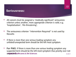  All cancers must be assigned a ‘medically significant’ seriousness
criterion unless another, more appropriate criterion is valid, e.g.
‘hospitalisation’, ‘life-threatening’.
 The seriousness criterion “Intervention Required” is not used by
Novartis
 If there is more than one serious leading symptom any
unlisted/unexpected term should be the left most symptom.
 For PMS: If there is more than one serious leading symptom any
suspected term should be the left most symptom (has priority over not
suspected).
Seriousness:
01/29/17Katalyst Healthcares & Life Sciences
19
 