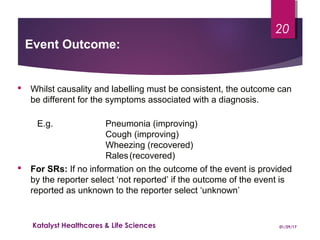 Event Outcome:
 Whilst causality and labelling must be consistent, the outcome can
be different for the symptoms associated with a diagnosis.
E.g. Pneumonia (improving)
Cough (improving)
Wheezing (recovered)
Rales(recovered)
 For SRs: If no information on the outcome of the event is provided
by the reporter select ‘not reported’ if the outcome of the event is
reported as unknown to the reporter select ‘unknown’
01/29/17Katalyst Healthcares & Life Sciences
20
 