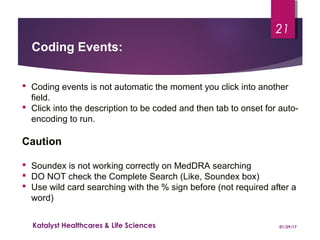  Coding events is not automatic the moment you click into another
field.
 Click into the description to be coded and then tab to onset for auto-
encoding to run.
Caution
 Soundex is not working correctly on MedDRA searching
 DO NOT check the Complete Search (Like, Soundex box)
 Use wild card searching with the % sign before (not required after a
word)
Coding Events:
01/29/17Katalyst Healthcares & Life Sciences
21
 