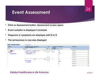 Event Assessment
 Click on Assessment button. Assessment screen opens
 Event verbatim is displayed in brackets
 Diagnosis or symptoms are displayes with D or S
 The seriousness is now also displayed
01/29/17Katalyst Healthcares & Life Sciences
26
 