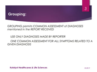 GROUPING permits COMMON ASSESSMENT of DIAGNOSES
mentioned in the REPORT RECEIVED
USE ONLY DIAGNOSES MADE BY REPORTER
ONE COMMON ASSESSMENT FOR ALL SYMPTOMS RELATED TO A
GIVEN DIAGNOSIS
Grouping:
01/29/17Katalyst Healthcares & Life Sciences
3
 