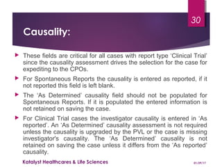 Causality:
 These fields are critical for all cases with report type ‘Clinical Trial’
since the causality assessment drives the selection for the case for
expediting to the CPOs.
 For Spontaneous Reports the causality is entered as reported, if it
not reported this field is left blank.
 The ‘As Determined’ causality field should not be populated for
Spontaneous Reports. If it is populated the entered information is
not retained on saving the case.
 For Clinical Trial cases the investigator causality is entered in ‘As
reported’. An ‘As Determined’ causality assessment is not required
unless the causality is upgraded by the PVL or the case is missing
investigator's causality. The ‘As Determined’ causality is not
retained on saving the case unless it differs from the ‘As reported’
causality.
01/29/17Katalyst Healthcares & Life Sciences
30
 