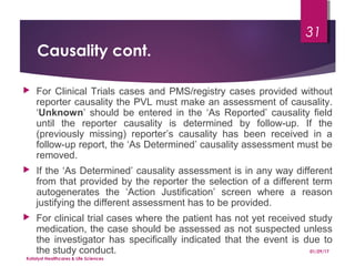 Causality cont.
 For Clinical Trials cases and PMS/registry cases provided without
reporter causality the PVL must make an assessment of causality.
‘Unknown’ should be entered in the ‘As Reported’ causality field
until the reporter causality is determined by follow-up. If the
(previously missing) reporter’s causality has been received in a
follow-up report, the ‘As Determined’ causality assessment must be
removed.
 If the ‘As Determined’ causality assessment is in any way different
from that provided by the reporter the selection of a different term
autogenerates the ‘Action Justification’ screen where a reason
justifying the different assessment has to be provided.
 For clinical trial cases where the patient has not yet received study
medication, the case should be assessed as not suspected unless
the investigator has specifically indicated that the event is due to
the study conduct. 01/29/17
Katalyst Healthcares & Life Sciences
31
 
