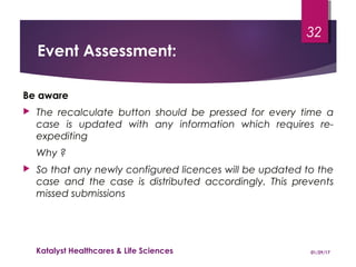 Event Assessment:
Be aware
 The recalculate button should be pressed for every time a
case is updated with any information which requires re-
expediting
Why ?
 So that any newly configured licences will be updated to the
case and the case is distributed accordingly. This prevents
missed submissions
01/29/17Katalyst Healthcares & Life Sciences
32
 