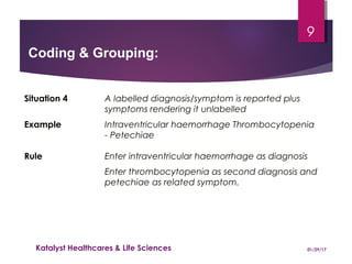 Situation 4 A labelled diagnosis/symptom is reported plus
symptoms rendering it unlabelled
Example Intraventricular haemorrhage Thrombocytopenia
- Petechiae
Rule Enter intraventricular haemorrhage as diagnosis
Enter thrombocytopenia as second diagnosis and
petechiae as related symptom.
Coding & Grouping:
01/29/17Katalyst Healthcares & Life Sciences
9
 